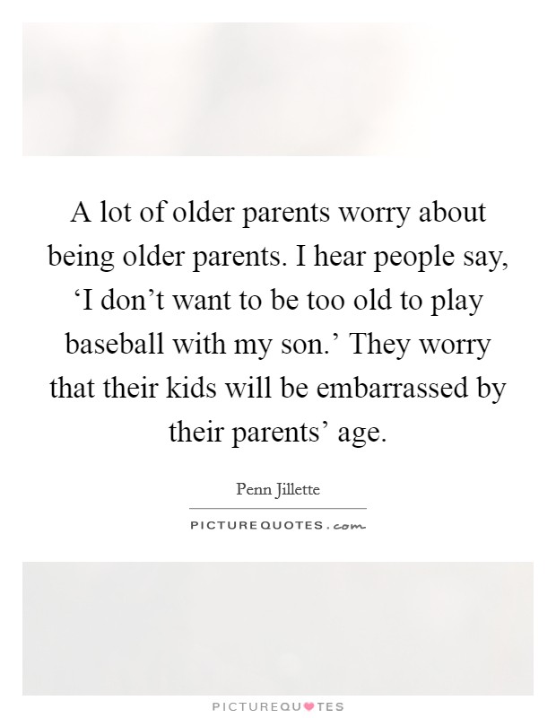 A lot of older parents worry about being older parents. I hear people say, ‘I don't want to be too old to play baseball with my son.' They worry that their kids will be embarrassed by their parents' age Picture Quote #1