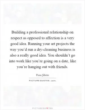 Building a professional relationship on respect as opposed to affection is a very good idea. Running your art projects the way you’d run a dry-cleaning business is also a really good idea. You shouldn’t go into work like you’re going on a date, like you’re hanging out with friends Picture Quote #1