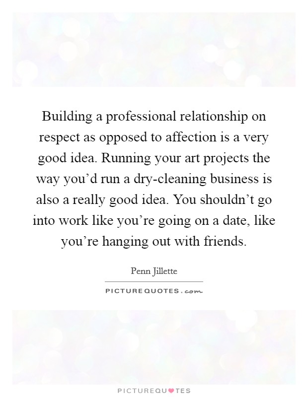 Building a professional relationship on respect as opposed to affection is a very good idea. Running your art projects the way you'd run a dry-cleaning business is also a really good idea. You shouldn't go into work like you're going on a date, like you're hanging out with friends Picture Quote #1