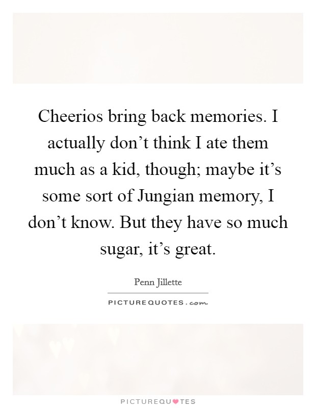 Cheerios bring back memories. I actually don't think I ate them much as a kid, though; maybe it's some sort of Jungian memory, I don't know. But they have so much sugar, it's great Picture Quote #1