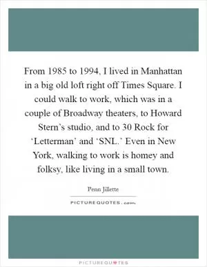 From 1985 to 1994, I lived in Manhattan in a big old loft right off Times Square. I could walk to work, which was in a couple of Broadway theaters, to Howard Stern’s studio, and to 30 Rock for ‘Letterman’ and ‘SNL.’ Even in New York, walking to work is homey and folksy, like living in a small town Picture Quote #1