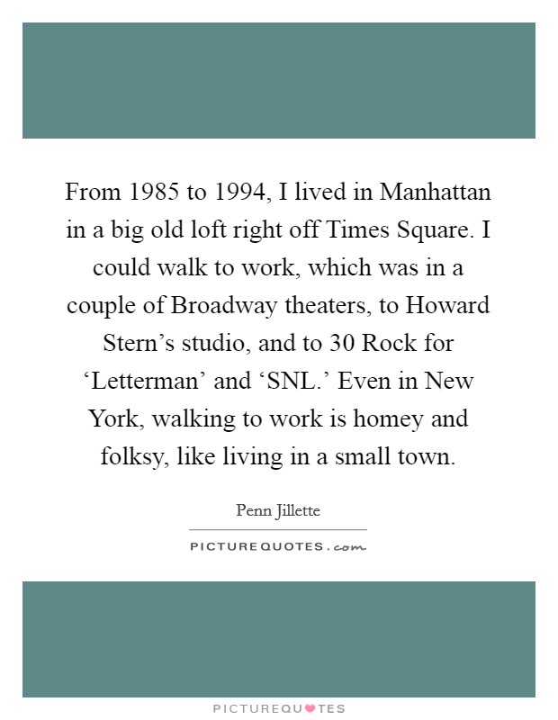 From 1985 to 1994, I lived in Manhattan in a big old loft right off Times Square. I could walk to work, which was in a couple of Broadway theaters, to Howard Stern's studio, and to 30 Rock for ‘Letterman' and ‘SNL.' Even in New York, walking to work is homey and folksy, like living in a small town Picture Quote #1