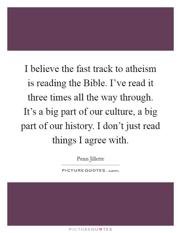 I believe the fast track to atheism is reading the Bible. I've read it three times all the way through. It's a big part of our culture, a big part of our history. I don't just read things I agree with Picture Quote #1