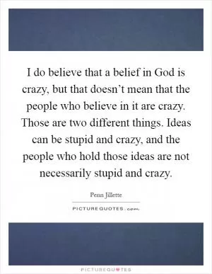 I do believe that a belief in God is crazy, but that doesn’t mean that the people who believe in it are crazy. Those are two different things. Ideas can be stupid and crazy, and the people who hold those ideas are not necessarily stupid and crazy Picture Quote #1
