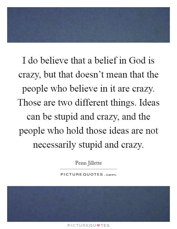 I do believe that a belief in God is crazy, but that doesn't mean that the people who believe in it are crazy. Those are two different things. Ideas can be stupid and crazy, and the people who hold those ideas are not necessarily stupid and crazy Picture Quote #1
