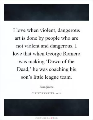 I love when violent, dangerous art is done by people who are not violent and dangerous. I love that when George Romero was making ‘Dawn of the Dead,’ he was coaching his son’s little league team Picture Quote #1