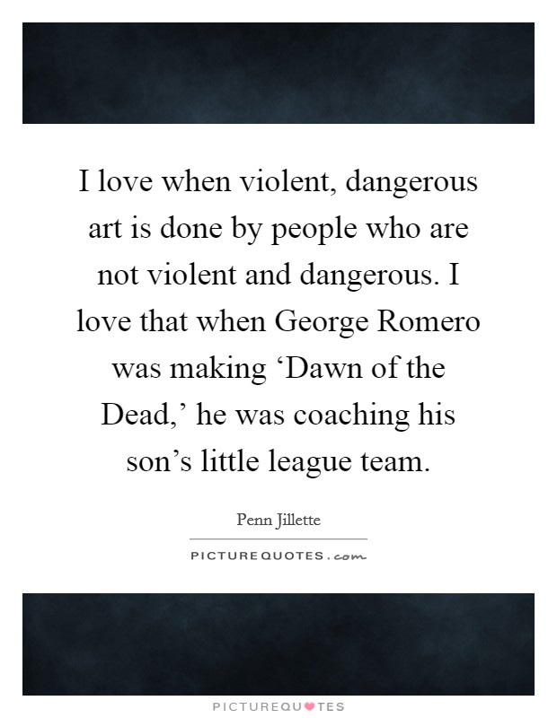 I love when violent, dangerous art is done by people who are not violent and dangerous. I love that when George Romero was making ‘Dawn of the Dead,' he was coaching his son's little league team Picture Quote #1