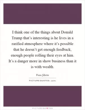 I think one of the things about Donald Trump that’s interesting is he lives in a rarified atmosphere where it’s possible that he doesn’t get enough feedback, enough people rolling their eyes at him. It’s a danger more in show business than it is with wealth Picture Quote #1