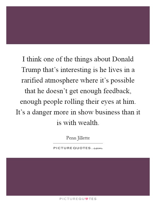 I think one of the things about Donald Trump that's interesting is he lives in a rarified atmosphere where it's possible that he doesn't get enough feedback, enough people rolling their eyes at him. It's a danger more in show business than it is with wealth Picture Quote #1