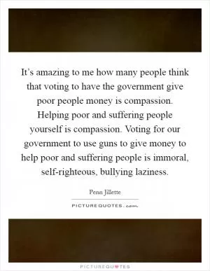 It’s amazing to me how many people think that voting to have the government give poor people money is compassion. Helping poor and suffering people yourself is compassion. Voting for our government to use guns to give money to help poor and suffering people is immoral, self-righteous, bullying laziness Picture Quote #1