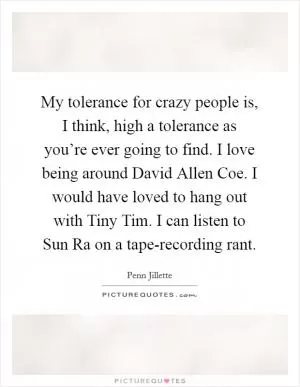 My tolerance for crazy people is, I think, high a tolerance as you’re ever going to find. I love being around David Allen Coe. I would have loved to hang out with Tiny Tim. I can listen to Sun Ra on a tape-recording rant Picture Quote #1