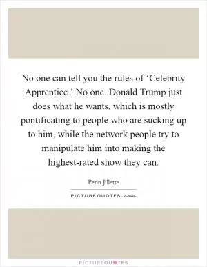 No one can tell you the rules of ‘Celebrity Apprentice.’ No one. Donald Trump just does what he wants, which is mostly pontificating to people who are sucking up to him, while the network people try to manipulate him into making the highest-rated show they can Picture Quote #1
