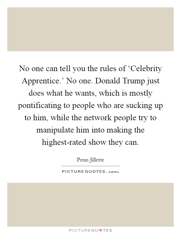 No one can tell you the rules of ‘Celebrity Apprentice.' No one. Donald Trump just does what he wants, which is mostly pontificating to people who are sucking up to him, while the network people try to manipulate him into making the highest-rated show they can Picture Quote #1