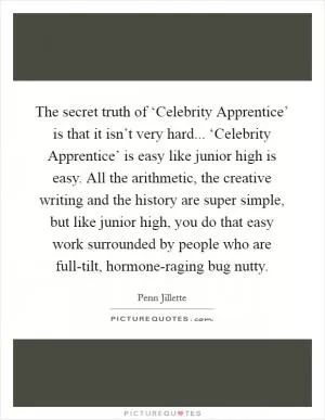 The secret truth of ‘Celebrity Apprentice’ is that it isn’t very hard... ‘Celebrity Apprentice’ is easy like junior high is easy. All the arithmetic, the creative writing and the history are super simple, but like junior high, you do that easy work surrounded by people who are full-tilt, hormone-raging bug nutty Picture Quote #1