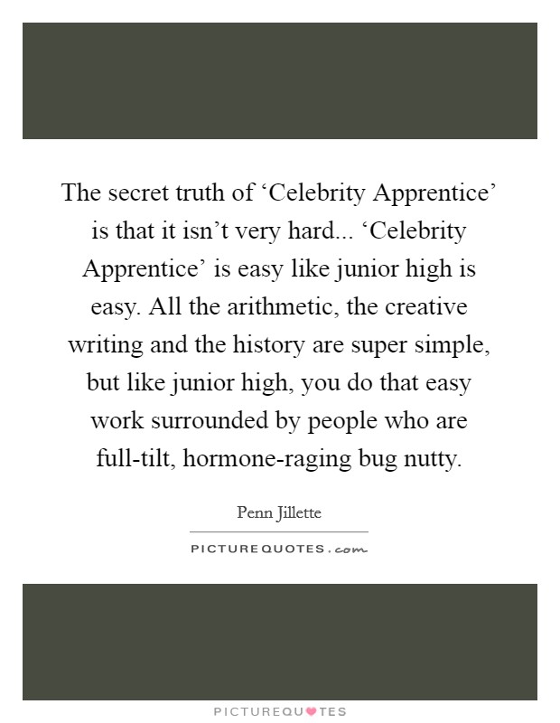 The secret truth of ‘Celebrity Apprentice' is that it isn't very hard... ‘Celebrity Apprentice' is easy like junior high is easy. All the arithmetic, the creative writing and the history are super simple, but like junior high, you do that easy work surrounded by people who are full-tilt, hormone-raging bug nutty Picture Quote #1