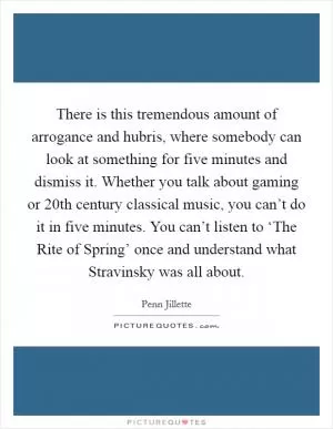 There is this tremendous amount of arrogance and hubris, where somebody can look at something for five minutes and dismiss it. Whether you talk about gaming or 20th century classical music, you can’t do it in five minutes. You can’t listen to ‘The Rite of Spring’ once and understand what Stravinsky was all about Picture Quote #1