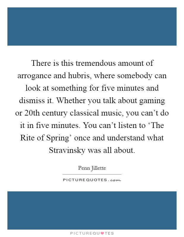 There is this tremendous amount of arrogance and hubris, where somebody can look at something for five minutes and dismiss it. Whether you talk about gaming or 20th century classical music, you can't do it in five minutes. You can't listen to ‘The Rite of Spring' once and understand what Stravinsky was all about Picture Quote #1