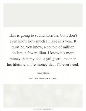 This is going to sound horrible, but I don’t even know how much I make in a year. It must be, you know, a couple of million dollars, a few million. I know it’s more money than my dad, a jail guard, made in his lifetime; more money than I’ll ever need Picture Quote #1