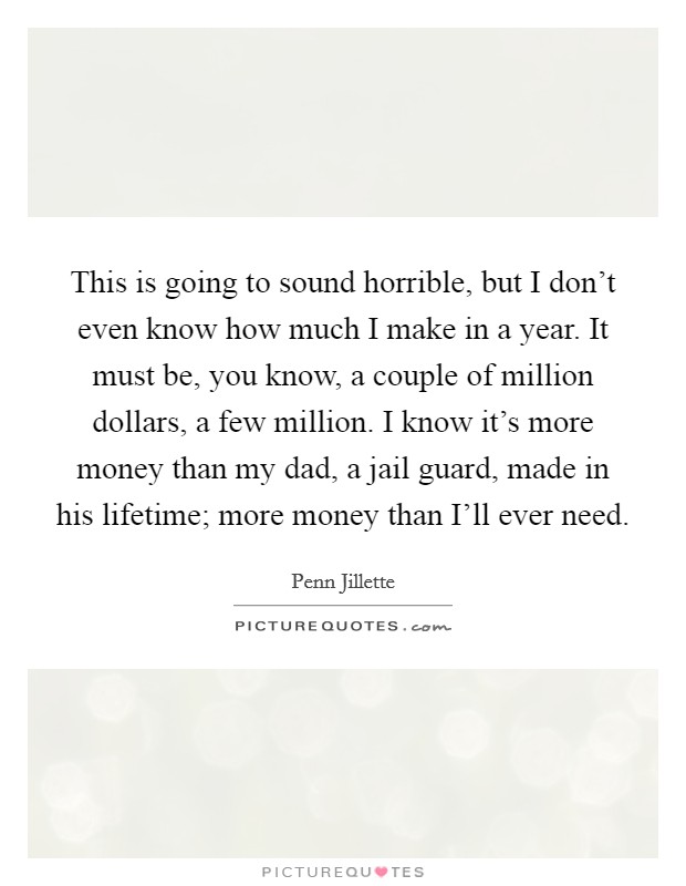 This is going to sound horrible, but I don't even know how much I make in a year. It must be, you know, a couple of million dollars, a few million. I know it's more money than my dad, a jail guard, made in his lifetime; more money than I'll ever need Picture Quote #1