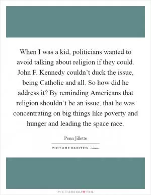 When I was a kid, politicians wanted to avoid talking about religion if they could. John F. Kennedy couldn’t duck the issue, being Catholic and all. So how did he address it? By reminding Americans that religion shouldn’t be an issue, that he was concentrating on big things like poverty and hunger and leading the space race Picture Quote #1
