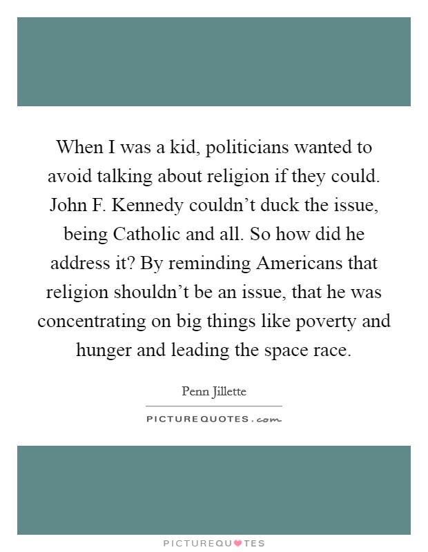When I was a kid, politicians wanted to avoid talking about religion if they could. John F. Kennedy couldn't duck the issue, being Catholic and all. So how did he address it? By reminding Americans that religion shouldn't be an issue, that he was concentrating on big things like poverty and hunger and leading the space race Picture Quote #1