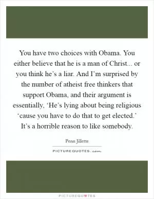 You have two choices with Obama. You either believe that he is a man of Christ... or you think he’s a liar. And I’m surprised by the number of atheist free thinkers that support Obama, and their argument is essentially, ‘He’s lying about being religious ‘cause you have to do that to get elected.’ It’s a horrible reason to like somebody Picture Quote #1