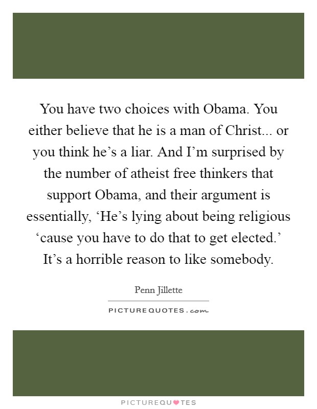 You have two choices with Obama. You either believe that he is a man of Christ... or you think he's a liar. And I'm surprised by the number of atheist free thinkers that support Obama, and their argument is essentially, ‘He's lying about being religious ‘cause you have to do that to get elected.' It's a horrible reason to like somebody Picture Quote #1
