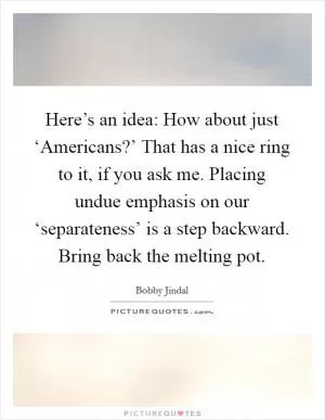 Here’s an idea: How about just ‘Americans?’ That has a nice ring to it, if you ask me. Placing undue emphasis on our ‘separateness’ is a step backward. Bring back the melting pot Picture Quote #1