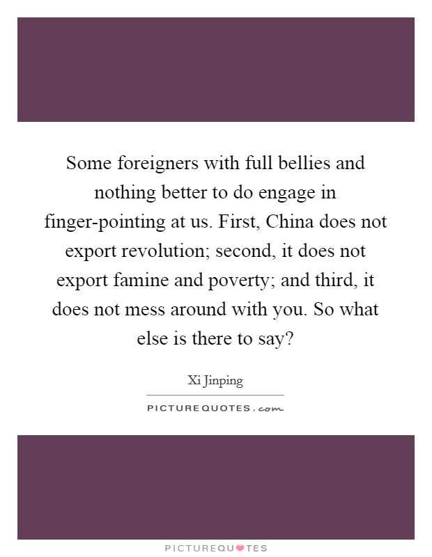 Some foreigners with full bellies and nothing better to do engage in finger-pointing at us. First, China does not export revolution; second, it does not export famine and poverty; and third, it does not mess around with you. So what else is there to say? Picture Quote #1