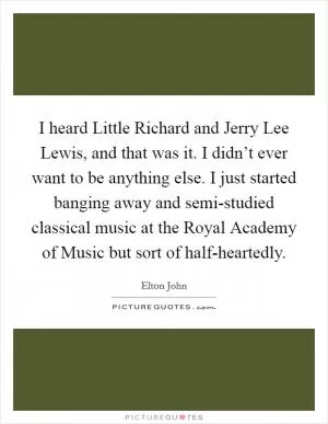 I heard Little Richard and Jerry Lee Lewis, and that was it. I didn’t ever want to be anything else. I just started banging away and semi-studied classical music at the Royal Academy of Music but sort of half-heartedly Picture Quote #1