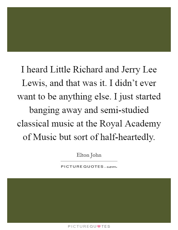 I heard Little Richard and Jerry Lee Lewis, and that was it. I didn't ever want to be anything else. I just started banging away and semi-studied classical music at the Royal Academy of Music but sort of half-heartedly Picture Quote #1