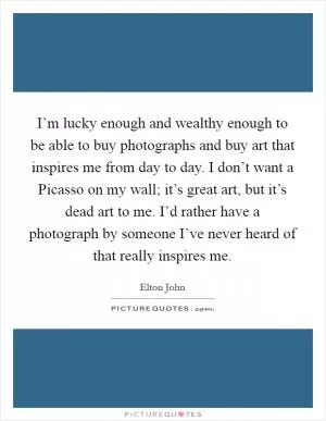 I’m lucky enough and wealthy enough to be able to buy photographs and buy art that inspires me from day to day. I don’t want a Picasso on my wall; it’s great art, but it’s dead art to me. I’d rather have a photograph by someone I’ve never heard of that really inspires me Picture Quote #1
