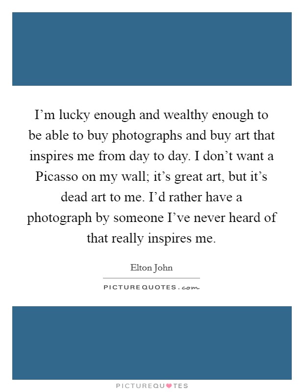 I'm lucky enough and wealthy enough to be able to buy photographs and buy art that inspires me from day to day. I don't want a Picasso on my wall; it's great art, but it's dead art to me. I'd rather have a photograph by someone I've never heard of that really inspires me Picture Quote #1
