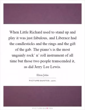 When Little Richard used to stand up and play it was just fabulous, and Liberace had the candlesticks and the rings and the gift of the gab. The piano’s is the most ungainly rock’ n’ roll instrument of all time but those two people transcended it, as did Jerry Lee Lewis Picture Quote #1