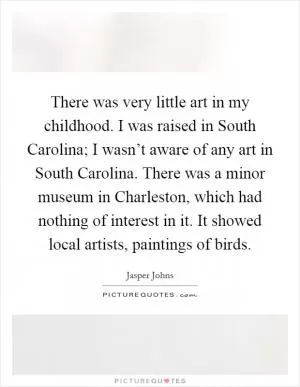 There was very little art in my childhood. I was raised in South Carolina; I wasn’t aware of any art in South Carolina. There was a minor museum in Charleston, which had nothing of interest in it. It showed local artists, paintings of birds Picture Quote #1