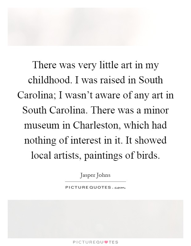 There was very little art in my childhood. I was raised in South Carolina; I wasn't aware of any art in South Carolina. There was a minor museum in Charleston, which had nothing of interest in it. It showed local artists, paintings of birds Picture Quote #1