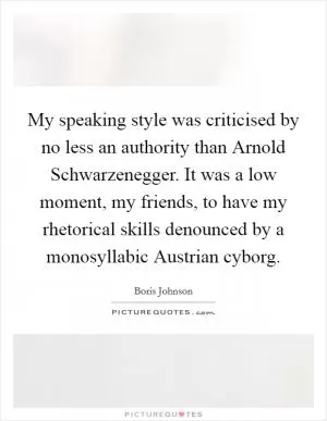 My speaking style was criticised by no less an authority than Arnold Schwarzenegger. It was a low moment, my friends, to have my rhetorical skills denounced by a monosyllabic Austrian cyborg Picture Quote #1
