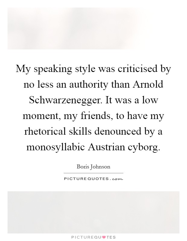 My speaking style was criticised by no less an authority than Arnold Schwarzenegger. It was a low moment, my friends, to have my rhetorical skills denounced by a monosyllabic Austrian cyborg Picture Quote #1