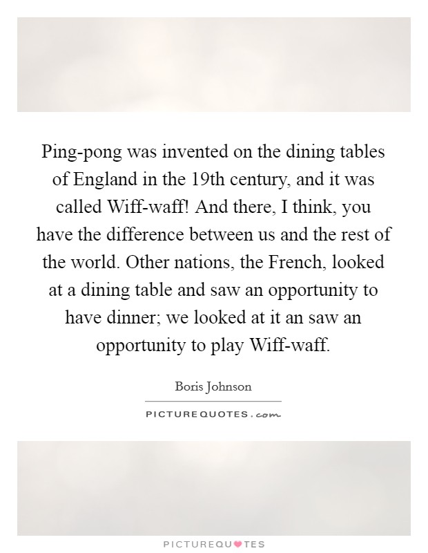 Ping-pong was invented on the dining tables of England in the 19th century, and it was called Wiff-waff! And there, I think, you have the difference between us and the rest of the world. Other nations, the French, looked at a dining table and saw an opportunity to have dinner; we looked at it an saw an opportunity to play Wiff-waff Picture Quote #1