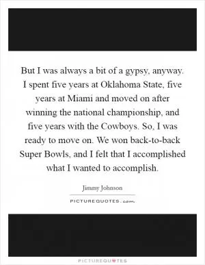 But I was always a bit of a gypsy, anyway. I spent five years at Oklahoma State, five years at Miami and moved on after winning the national championship, and five years with the Cowboys. So, I was ready to move on. We won back-to-back Super Bowls, and I felt that I accomplished what I wanted to accomplish Picture Quote #1