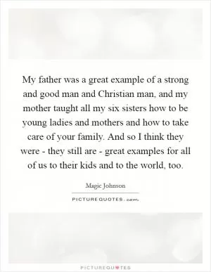 My father was a great example of a strong and good man and Christian man, and my mother taught all my six sisters how to be young ladies and mothers and how to take care of your family. And so I think they were - they still are - great examples for all of us to their kids and to the world, too Picture Quote #1