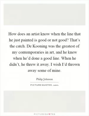 How does an artist know when the line that he just painted is good or not good? That’s the catch. De Kooning was the greatest of my contemporaries in art, and he knew when he’d done a good line. When he didn’t, he threw it away. I wish I’d thrown away some of mine Picture Quote #1