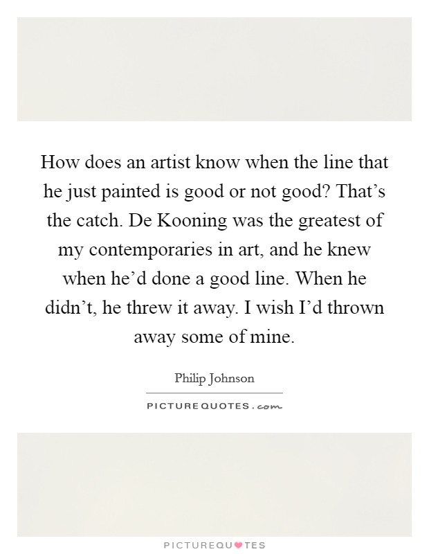 How does an artist know when the line that he just painted is good or not good? That's the catch. De Kooning was the greatest of my contemporaries in art, and he knew when he'd done a good line. When he didn't, he threw it away. I wish I'd thrown away some of mine Picture Quote #1