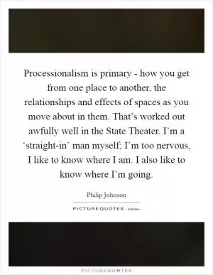 Processionalism is primary - how you get from one place to another, the relationships and effects of spaces as you move about in them. That’s worked out awfully well in the State Theater. I’m a ‘straight-in’ man myself; I’m too nervous, I like to know where I am. I also like to know where I’m going Picture Quote #1