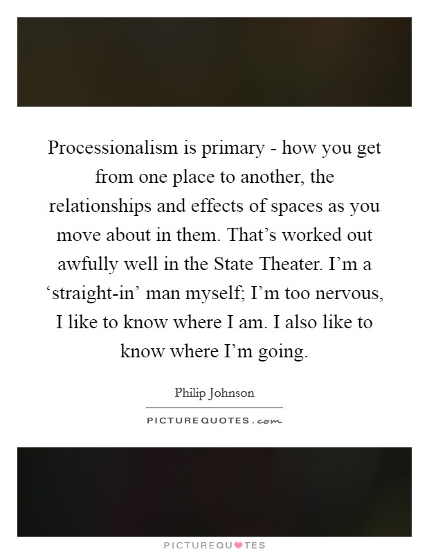 Processionalism is primary - how you get from one place to another, the relationships and effects of spaces as you move about in them. That's worked out awfully well in the State Theater. I'm a ‘straight-in' man myself; I'm too nervous, I like to know where I am. I also like to know where I'm going Picture Quote #1