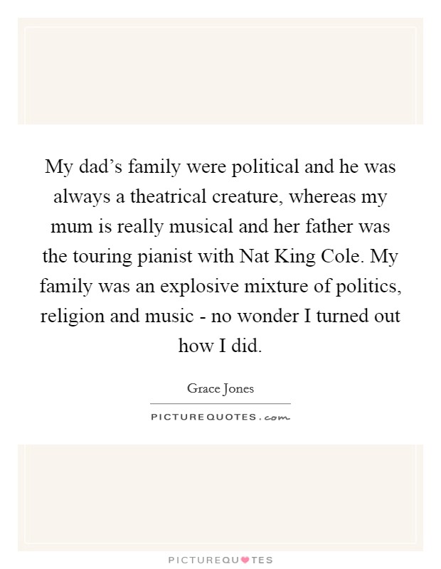 My dad's family were political and he was always a theatrical creature, whereas my mum is really musical and her father was the touring pianist with Nat King Cole. My family was an explosive mixture of politics, religion and music - no wonder I turned out how I did Picture Quote #1