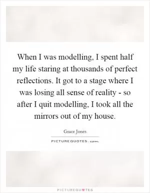 When I was modelling, I spent half my life staring at thousands of perfect reflections. It got to a stage where I was losing all sense of reality - so after I quit modelling, I took all the mirrors out of my house Picture Quote #1