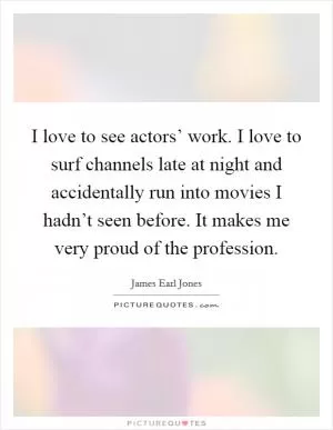 I love to see actors’ work. I love to surf channels late at night and accidentally run into movies I hadn’t seen before. It makes me very proud of the profession Picture Quote #1