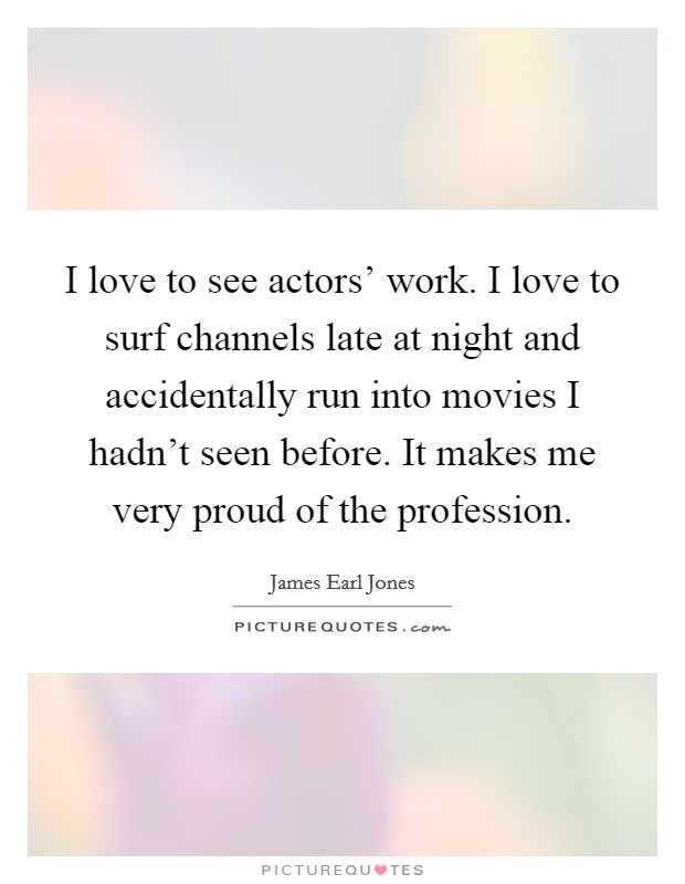 I love to see actors' work. I love to surf channels late at night and accidentally run into movies I hadn't seen before. It makes me very proud of the profession Picture Quote #1