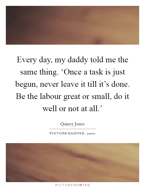 Every day, my daddy told me the same thing. ‘Once a task is just begun, never leave it till it's done. Be the labour great or small, do it well or not at all.' Picture Quote #1